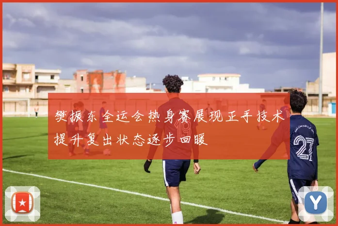 樊振东全运会热身赛展现正手技术提升复出状态逐步回暖