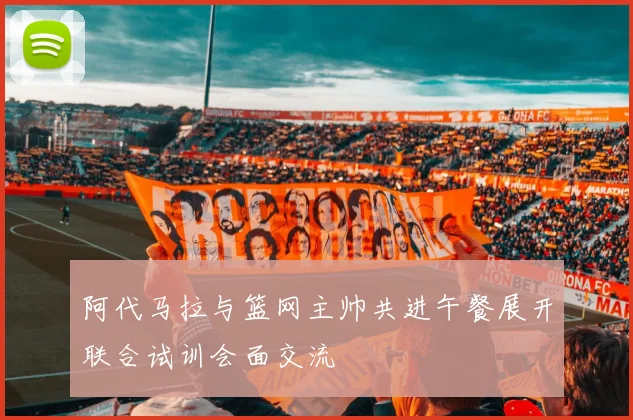 阿代马拉与篮网主帅共进午餐展开联合试训会面交流